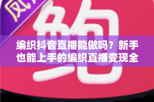 编织抖音直播能做吗?新手也能上手的编织直播变现全攻略 编织抖音直播能做吗?新手也能上手的编织直播变现全攻略