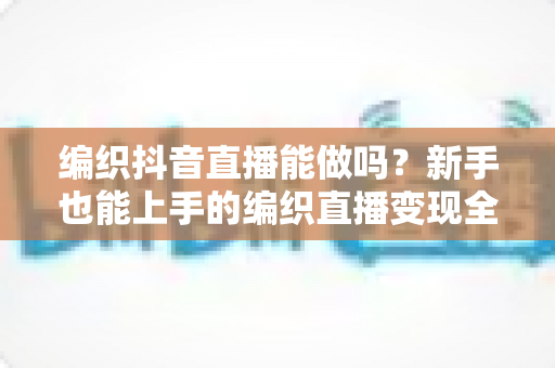 编织抖音直播能做吗?新手也能上手的编织直播变现全攻略 编织抖音直播能做吗?新手也能上手的编织直播变现全攻略