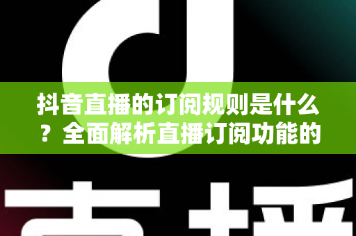 抖音直播的订阅规则是什么？全面解析直播订阅功能的核心规则与实用指南