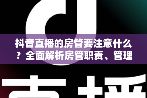 抖音直播的房管要注意什么？全面解析房管职责、管理技巧与避坑指南