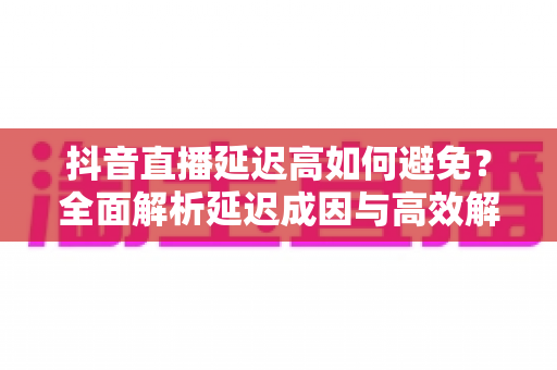 抖音直播延迟高如何避免?全面解析延迟成因与高效解决方案实用指南 抖音直播延迟高如何避免?全面解析延迟成因与高效解决方案实用指南