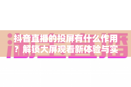 抖音直播的投屏有什么作用?解锁大屏观看新体验与实用价值全解析 抖音直播的投屏有什么作用?解锁大屏观看新体验与实用价值全解析