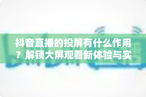 抖音直播的投屏有什么作用？解锁大屏观看新体验与实用价值全解析