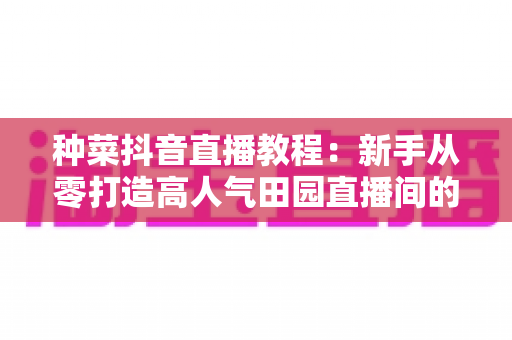 种菜抖音直播教程：新手从零打造高人气田园直播间的实战指南
