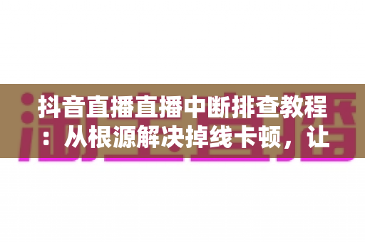 抖音直播直播中断排查教程:从根源解决掉线卡顿,让直播稳定运行的完整指南 抖音直播直播中断排查教程:从根源解决掉线卡顿,让直播稳定运行的完整指南