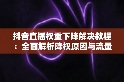 抖音直播权重下降解决教程:全面解析降权原因与流量恢复的实战指南 抖音直播权重下降解决教程:全面解析降权原因与流量恢复的实战指南