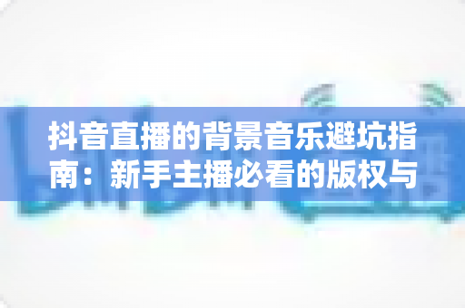 抖音直播的背景音乐避坑指南：新手主播必看的版权与实操全攻略