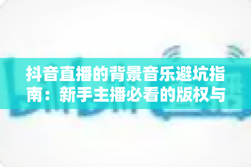 抖音直播的背景音乐避坑指南：新手主播必看的版权与实操全攻略