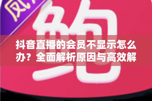 抖音直播的会员不显示怎么办?全面解析原因与高效解决方法指南 抖音直播的会员不显示怎么办?全面解析原因与高效解决方法指南