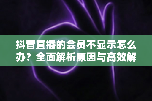 抖音直播的会员不显示怎么办？全面解析原因与高效解决方法指南