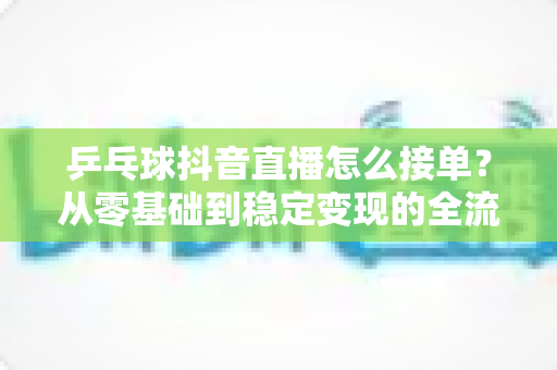 乒乓球抖音直播怎么接单?从零基础到稳定变现的全流程实战指南 乒乓球抖音直播怎么接单?从零基础到稳定变现的全流程实战指南