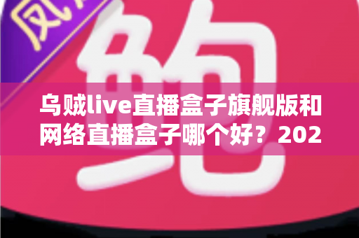 乌贼live直播盒子旗舰版和网络直播盒子哪个好？2025年直播盒子全面选购指南与深度对比分析