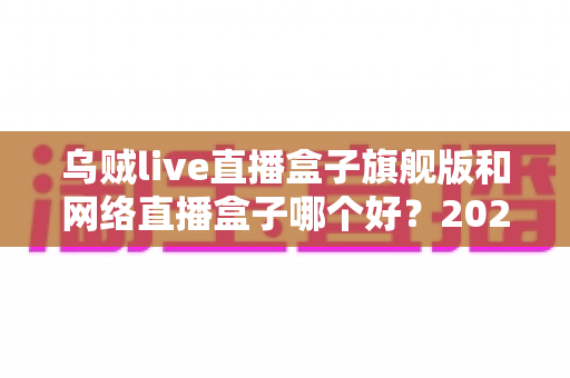 乌贼live直播盒子旗舰版和网络直播盒子哪个好？2025年直播盒子全面选购指南与深度对比分析