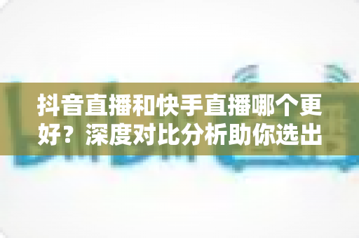抖音直播和快手直播哪个更好?深度对比分析助你选出最适合的直播平台 抖音直播和快手直播哪个更好?深度对比分析助你选出最适合的直播平台