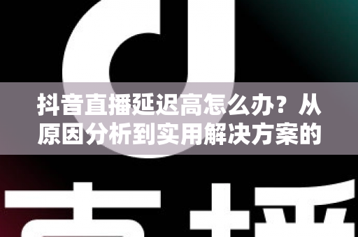 抖音直播延迟高怎么办?从原因分析到实用解决方案的完整指南 抖音直播延迟高怎么办?从原因分析到实用解决方案的完整指南