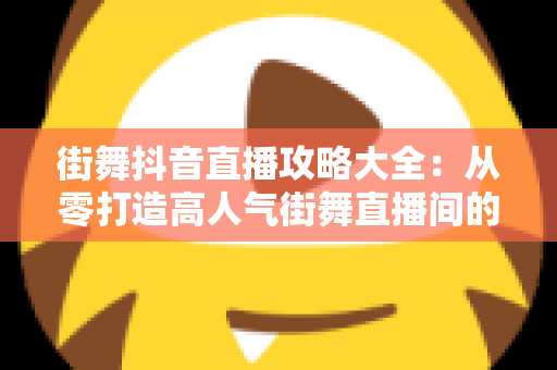 街舞抖音直播攻略大全:从零打造高人气街舞直播间的实战秘籍 街舞抖音直播攻略大全:从零打造高人气街舞直播间的实战秘籍