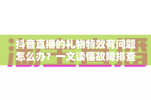 抖音直播的礼物特效有问题怎么办?一文读懂故障排查与解决全攻略 抖音直播的礼物特效有问题怎么办?一文读懂故障排查与解决全攻略