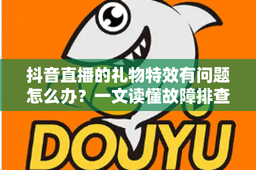 抖音直播的礼物特效有问题怎么办?一文读懂故障排查与解决全攻略 抖音直播的礼物特效有问题怎么办?一文读懂故障排查与解决全攻略