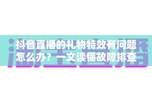 抖音直播的礼物特效有问题怎么办?一文读懂故障排查与解决全攻略 抖音直播的礼物特效有问题怎么办?一文读懂故障排查与解决全攻略