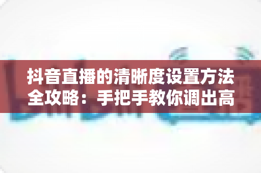 抖音直播的清晰度设置方法全攻略:手把手教你调出高清流畅的直播间 抖音直播的清晰度设置方法全攻略:手把手教你调出高清流畅的直播间