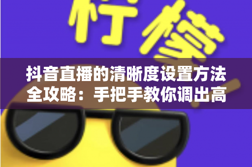 抖音直播的清晰度设置方法全攻略:手把手教你调出高清流畅的直播间 抖音直播的清晰度设置方法全攻略:手把手教你调出高清流畅的直播间