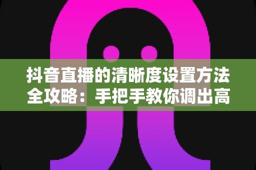 抖音直播的清晰度设置方法全攻略:手把手教你调出高清流畅的直播间 抖音直播的清晰度设置方法全攻略:手把手教你调出高清流畅的直播间