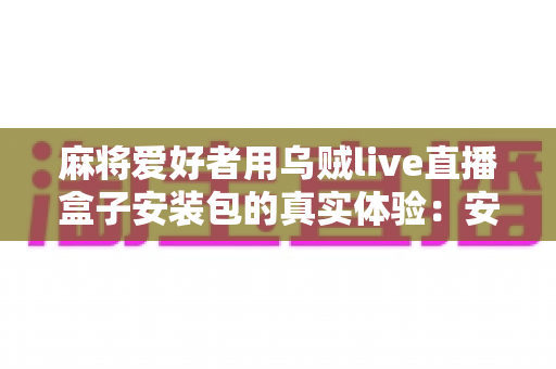 麻将爱好者用乌贼live直播盒子安装包的真实体验:安装步骤、功能实测与使用心得全解析 麻将爱好者用乌贼live直播盒子安装包的真实体验:安装步骤、功能实测与使用心得全解析
