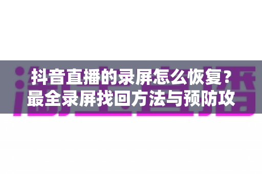 抖音直播的录屏怎么恢复?最全录屏找回方法与预防攻略一站式指南 抖音直播的录屏怎么恢复?最全录屏找回方法与预防攻略一站式指南