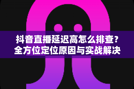 抖音直播延迟高怎么排查?全方位定位原因与实战解决指南 抖音直播延迟高怎么排查?全方位定位原因与实战解决指南