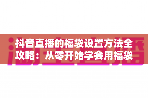 抖音直播的福袋设置方法全攻略:从零开始学会用福袋留住观众、提升直播间人气 抖音直播的福袋设置方法全攻略:从零开始学会用福袋留住观众、提升直播间人气