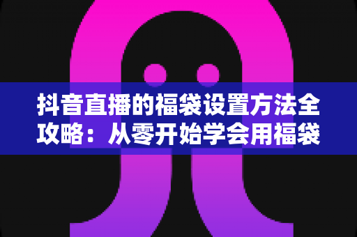 抖音直播的福袋设置方法全攻略:从零开始学会用福袋留住观众、提升直播间人气 抖音直播的福袋设置方法全攻略:从零开始学会用福袋留住观众、提升直播间人气
