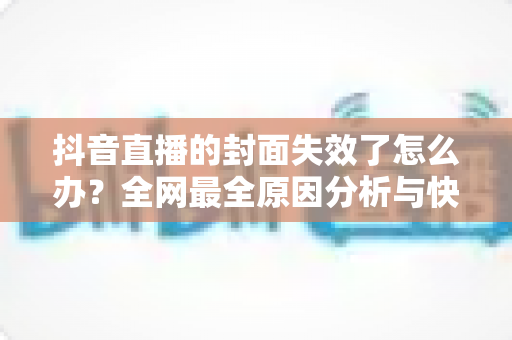 抖音直播的封面失效了怎么办?全网最全原因分析与快速修复指南 抖音直播的封面失效了怎么办?全网最全原因分析与快速修复指南