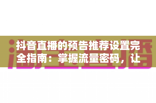 抖音直播的预告推荐设置完全指南：掌握流量密码，让直播间人气翻倍