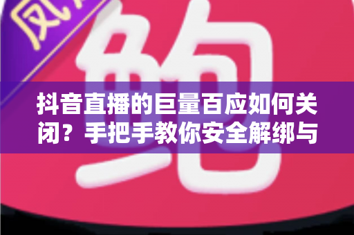 抖音直播的巨量百应如何关闭?手把手教你安全解绑与退出的完整操作指南 抖音直播的巨量百应如何关闭?手把手教你安全解绑与退出的完整操作指南