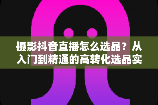 摄影抖音直播怎么选品?从入门到精通的高转化选品实战指南 摄影抖音直播怎么选品?从入门到精通的高转化选品实战指南