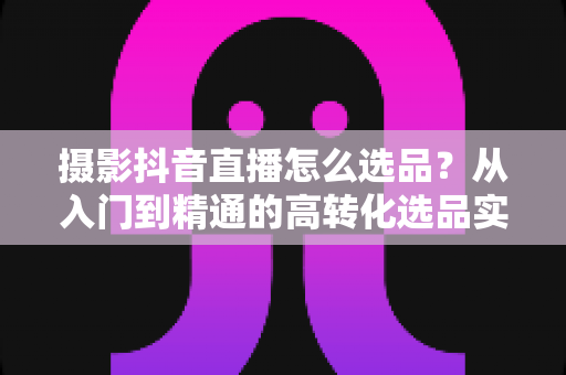摄影抖音直播怎么选品?从入门到精通的高转化选品实战指南 摄影抖音直播怎么选品?从入门到精通的高转化选品实战指南