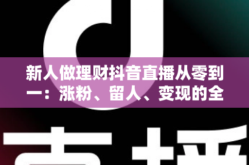 新人做理财抖音直播从零到一：涨粉、留人、变现的全流程实操指南