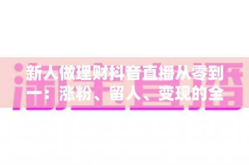 新人做理财抖音直播从零到一：涨粉、留人、变现的全流程实操指南