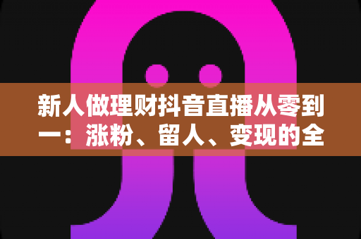 新人做理财抖音直播从零到一：涨粉、留人、变现的全流程实操指南