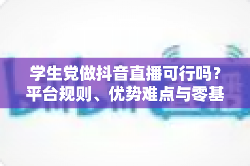 学生党做抖音直播可行吗?平台规则、优势难点与零基础起号全攻略 学生党做抖音直播可行吗?平台规则、优势难点与零基础起号全攻略