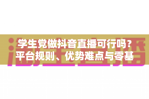 学生党做抖音直播可行吗?平台规则、优势难点与零基础起号全攻略 学生党做抖音直播可行吗?平台规则、优势难点与零基础起号全攻略