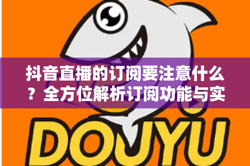 抖音直播的订阅要注意什么?全方位解析订阅功能与实用避坑指南 抖音直播的订阅要注意什么?全方位解析订阅功能与实用避坑指南