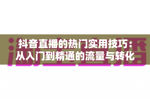 抖音直播的热门实用技巧:从入门到精通的流量与转化实战指南 抖音直播的热门实用技巧:从入门到精通的流量与转化实战指南