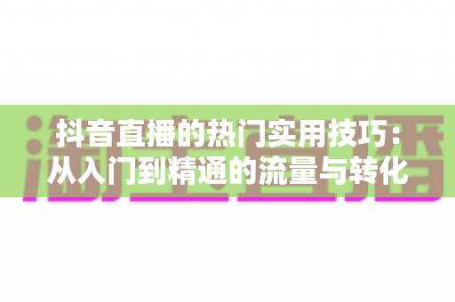 抖音直播的热门实用技巧：从入门到精通的流量与转化实战指南