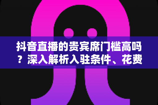 抖音直播的贵宾席门槛高吗?深入解析入驻条件、花费明细与真实价值,帮你理性判断值不值得坐 抖音直播的贵宾席门槛高吗?深入解析入驻条件、花费明细与真实价值,帮你理性判断值不值得坐