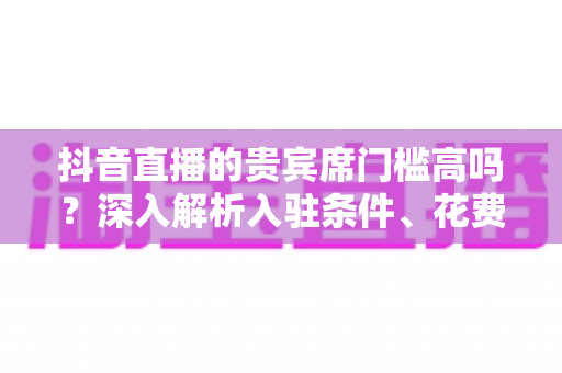 抖音直播的贵宾席门槛高吗?深入解析入驻条件、花费明细与真实价值,帮你理性判断值不值得坐 抖音直播的贵宾席门槛高吗?深入解析入驻条件、花费明细与真实价值,帮你理性判断值不值得坐