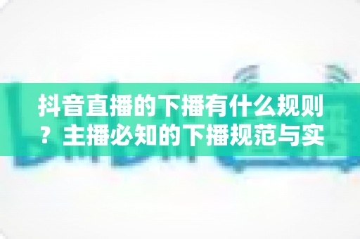 抖音直播的下播有什么规则?主播必知的下播规范与实操全攻略 抖音直播的下播有什么规则?主播必知的下播规范与实操全攻略