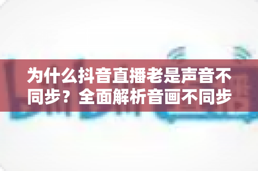 为什么抖音直播老是声音不同步?全面解析音画不同步的原因与实用解决方案 为什么抖音直播老是声音不同步?全面解析音画不同步的原因与实用解决方案