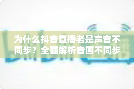 为什么抖音直播老是声音不同步?全面解析音画不同步的原因与实用解决方案 为什么抖音直播老是声音不同步?全面解析音画不同步的原因与实用解决方案