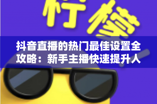 抖音直播的热门最佳设置全攻略：新手主播快速提升人气与流量的实用指南